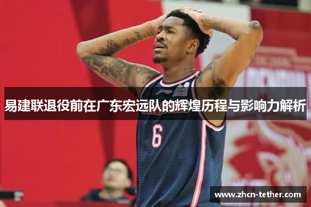 易建联退役前在广东宏远队的辉煌历程与影响力解析