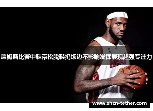 詹姆斯比赛中鞋带松脱鞋扔场边不影响发挥展现超强专注力